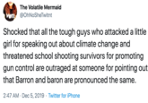 The Volatile Mermaid VOTE @OhNoSheTwitnt Shocked that all the tough guys who attacked a little girl for speaking out about climate change and threatened school shooting survivors for promoting gun control are outraged at someone for pointing out that Barron and baron are pronounced the same. 2:47 AM · Dec 5, 2019 · Twitter for iPhone
