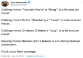 Tony Posnanski @tonyposnanski Calling minor Trayvon Martin a "thug" is a lie and an insult. Calling minor Greta Thunberg a "freak" is a lie and an insult. Calling minor Chelsea Clinton a "dog" is a lie and an insult. Saying minor Barron isn't a baron is a f------ factual statement. F--- your fake outrage. 8:02 AM · Dec 5, 2019 · Twitter for iPhone