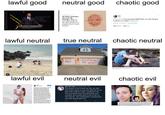 chaotic good lawful good neutral good wint My Wife's Enemies Are Now My Enemies, Too No onc tells vou about the other in Laws you acquire when you get married. GLAMOUR OMEN Tte YEAR /'V!V! this post gets 5000 likes, my wife will give me back my inhaler /!\/!\/! 330 AM Pb 16. 201 Teitter web Clet 20x enwe 174K Les lawful neutral chaotic neutral true neutral STOP NOW donte rail MỸ wife!! lawful evil neutral evil chaotic evil Elle Oh Hell EleOhHell 19s The avatar is not in fact me, but my wife. She knows about it, and was glad for me to have this creative outlet. I enjoyed it too. The anonymity was very liberating, and honestly who would want to be a man on the internet. The unintended consequence was that people got hurt.