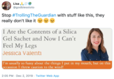 Lisa @godblesstoto Stop #TrollingTheGuardian with stuff like this, they really don't like it y y I Ate the Contents of a Silica Gel Sachet and Now I Can't Feel My Legs Jessica Valenti I'm usually so fussy about the things I put in my mouth, but on this occassion I threw caution to the wind! 2:05 PM · Dec 2, 2019 · Twitter Web App
