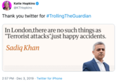 Katie Hopkins @KTHopkins Thank you twitter for #Trolling TheGuardian In London,there are no such things as "Terrorist attacks"just happy accidents. Sadiq Khan 2:57 PM · Dec 3, 2019 · Twitter for iPhone