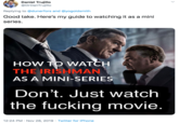 Daniel Trujillo @DrDanTrujillo Replying to @dunerfors and @yogoldsmith Good take. Here's my guide to watching it as a mini series. HOW TO WATCH THE IRISHMAN AS A MINI-SERIES Don't. Just watch the f------ movie. 12:24 PM · Nov 28, 2019 · Twitter for iPhone