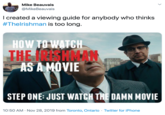 Mike Beauvais @MikeBeauvais I created a viewing guide for anybody who thinks #Thelrishman is too long. HOW TO WATCH THE N AS A MÓVIE 85.55ALA STEP ONE: JUST WATCH THE DAMN MOVIE · Twitter for iPhone 10:50 AM Nov 28, 2019 from Toronto, Ontario