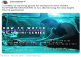 João Abbade @DonAbbade I reated a viewing guide for everyone who thinks AVENGERS ENDGAME is too damn long for one night. You're welcome! HOW TO WATCH AVENGERS ENDGAME AS A MINI-SERIES EPISODE 1: REVENGE jWATCH FROM S.T ART TO 20:00 CUT WHEN THAN OS LOST HIS HEAD EPÍSODE 2: LAST 5 YEARS 20:00 - 01:07:00 CUT WHEN TIME TRAVEL STARTS EPISODE 3: THE LAST DESCENT 01:07:00 - 02:02:00 CUT WHEN THANOS ATTACKS EPISODE 4: VENGEANCE WATCH FROM 02:02 TO THE END 8:10 AM · Nov 29, 2019 · Twitter Web App
