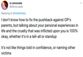 io simonalia @SimonJadis Replying to @redditships I don't know how to fix the pushback against OP's parents, but talking about your personal experiences in life and the cruelty that was inflicted upon you is 100% okay, whether it's in a tell-all or standup it's not like things told in confidence, or naming other victims