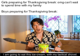 Girls preparing for Thanksgiving break: omg can't wait to spend time with my family Boys preparing for Thanksgiving break: Iam going to eat this ice-cream, with my tactical shovel.