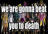we are gonna beat you to death