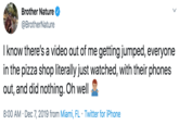 Brother Nature @BrotherNature I know there's a video out of me getting jumped, everyone in the pizza shop literally just watched, with their phones out, and did nothing. Oh well 8:00 AM Dec 7, 2019 from Miami, FL · Twitter for iPhone