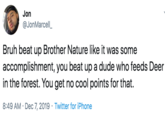 Jon @JonMarcell_ Bruh beat up Brother Nature like it was some accomplishment, you beat up a dude who feeds Deer in the forest. You get no cool points for that. 8:49 AM · Dec 7, 2019 · Twitter for iPhone