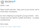 Stefan Molyneux @StefanMolyneux Ohhh, I see. Taylor Swift said this: "Hey, just so you know, we're more than incubators." So she's helping to program young women - who mostly lack her talents, wealth and fame - to reject motherhood. Very nasty. 2:45 AM - Dec 10, 2019 - Twitter for iPad