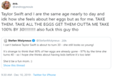 ava. @androgynouis Taylor Swift and I are the same age nearly to day and idk how she feels about her eggs but as for me. TAKE THEM. TAKE ALL THE EGGS GET THEM OUTTA ME TAKE 100% BY 30!!!!!!!! also f--- this guy tho @StefanMolyneux · 20h I can't believe Taylor Swift is about to turn 30 - she still looks so young! Stefan Molyneux It's strange to think that 90% of her eggs are already gone - 97% by the time she turns 40 - so I hope she thinks about having kids before it's too late! She'd be a fun mom. :) Show this thread 9:30 AM - Dec 10, 2019 · Twitter for iPhone