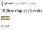 r/tylerthecreator - Posted by u/ParallelTony 2 months ago 100:1 Nathan to N---- ratio at Denver show DISCUSSION Why is that?