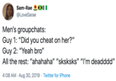 Sam-Rae @LoveSarae Men's groupchats: Guy 1: "Did you cheat on her?" Guy 2: "Yeah bro" All the rest: "ahahaha" "sksksks" "I'm deadddd" 4:08 AM · Aug 30, 2019 · Twitter for iPhone