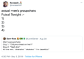 Renessh @renessh97 actual men's groupchats Futsal Tonight :- 1) 2) 3) 4) XII @LoveSarae · Aug 30 OSam-Rae Men's groupchats: Guy 1: "Did you cheat on her?" Guy 2: "Yeah bro" All the rest: "ahahaha" "sksksks" "I'm deadddd" 4:30 PM · Sep 5, 2019 · Twitter for iPhone >
