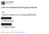 war tornstein @lucozaid Look how wholesome men's group chats are ME Don't cheat on ur lovely girlfriend This is true I won't obvs 1:59 PM · Mar 19, 2019 · Twitter for iPhone