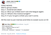 JEMEL ONE FIVEX @JemelOneFive FAKE NEWS. Men's group chats: Guy 1: Arsenal are dead Guy 2: Shut up United won't win the league again. Guy 3: What's the motive tonight? Guy 4: If you've got a chick you can't come. All the rest is just memes and links to sweet wuns on lG X0 @LoveSarae · Aug 30 Sam-Rae Men's groupchats: Guy 1: "Did you cheat on her?" Guy 2: "Yeah bro" All the rest: "ahahaha" "sksksks" "I'm deadddd" 9:02 AM · Aug 30, 2019 · Twitter for iPhone