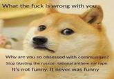 What the f--- is wrong with you. Why are you so obsessed with communism? Stop blasting the russian national anthem ear r---. It's not funny. It never was funny