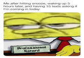 Me after hitting snooze, waking up 5 hours later, and having 15 texts asking if I'm coming in today Professional Retard