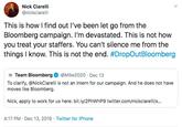 Nick Ciarelli @nickciarelli This is how I find out l've been let go from the Bloomberg campaign. I'm devastated. This is not how you treat your staffers. You can't silence me from the things I know. This is not the end. #DropOutBloomberg @Mike2020 · Dec 13 Team Bloomberg To clarify, @NickCiarelli is not an intern for our campaign. And he does not have moves like Bloomberg. Nick, apply to work for us here: bit.ly/2PHWHP9 twitter.com/nickciarelli/s.. 4:17 PM · Dec 13, 2019 · Twitter for iPhone