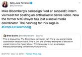 Kelly Jane Torrance @KJTorrance Mike Bloomberg's campaign fired an (unpaid?) intern via tweet for posting an enthusiastic dance video. Now the former NYC mayor has lost a social media coordinator. The hashtag for this saga is #DropOutBloomberg Brad Evans @bradfordevans · Dec 13 This is disgusting. The Bloomberg campaign can find a new social media coordinator because I quit. This is just one of many examples of abuse on unpaid interns I've heard about. This is no way to run a campaign. #dropoutbloomberg twitter.com/nickciarelli/s.. 6:07 PM · Dec 13, 2019 · Twitter Web App