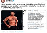 David Mack @davidmackau ok so yes kumail is absolutely ripped but also his insta caption about just how unrealistic this is for most men is EXTREMELY refreshing kumailn O• Following and time. So big thanks to @grantrobertsfit who started working with me at the beginning of the year and made me understand true physical pain for months and months. Then, once we started shooting, a massive thanks to Catering for their delicious and healthy meals. And finally, the biggest thanks goes to @emilyvgordon for putting up with me complaining and talking about only working out and dieting for the last year. I promise l'll be interesting again some day. #thirstyshirtless (Photo by @markupson.) 11:52 AM · Dec 16, 2019 · Twitter Web App