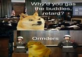 Why'd you gas the buddies, retard? Ormders