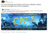 Get Your Ticket ry @_gaychaos I'm not buying my ticket until you release Jason Derulo's bulge from the dungeon @catsmovie · 7h CATS CATS magical+ event of the holiday Get your tickets meow for the most season. #CatsMovie in theaters FRIDAY! IN THEATERS DECEMBER 20 CATS 0:05 , 1.6M views GET TICKETS MEOW 10:19 AM · Dec 17, 2019 · Twitter for iPhone