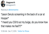 Yelling Staggsworth @staggsworth Replying to @stevensantos *Jason Derulo screaming in the back of a car at Нооper* "I heard you CG'd out my bulge, do you know how that makes me feel?!?" 12:39 AM · Dec 17, 2019 · Twitter for iPhone