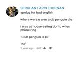 SERGEANT ARCH DORNAN apolgy for bad english where were u wen club penguin die i was at house eating dorito when phone ring "club penguin is kil" "no"