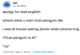 fab @_stickfab_ apolgy for bad english where were u wen club penguin die i was at house eating dorito when phone ring "Club penguin is kil" "no" 11:05 AM · May 2, 2019 · Twitter Web Client