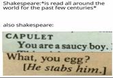 Shakespeare:*is read all around the world for the past few centuries* also shakespeare: CAPULET You are a saucy boy. I What, you egg? [He stabs him.]