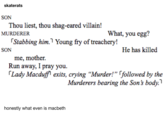 What is Macbeth skaterats SON Thou liest, thou shag-eared villain! What, you egg? MURDERER Stabbing him. Young fry of treachery! He has killed SON me, mother. Run away, I pray you. (Lady Macduff exits, crying “Murder!" [followed by the Murderers bearing the Son's body. honestly what even is macbeth