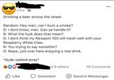2 hrs · 8 Drinking a beer across the street. Random: Hey man, can I bum a smoke? D: I dont know, man. Can ya handle it? R: What the f--- does that mean? D: I dont think my Newport 100 will mesh well with your Raspberry White Claw. R: You trying to say somethin? D: Nope, just over here enjoying a real drink. *dude walked away* S00 d 9 others 19 Comments O Like Send in Messenger Comment
