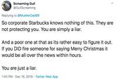 Screaming Gull @GullScreaming Replying to @MuellerDad69 So corporate Starbucks knows nothing of this. They are not protecting you. You are simply a liar. And a poor one at that as its rather easy to figure it out. If you DID fire someone for saying Merry Christmas it would be all over the news within hours. You are just a liar. 1:40 PM · Dec 16, 2019 · Twitter Web App >