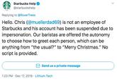 Starbucks Help @starbuckshelp Replying to @RoverTreks Hello. Chris (@muellerdad69) is not an employee of Starbucks and his account has been suspended due to impersonation. Our baristas are offered the autonomy to choose how to greet each person, which can be anything from "the usual?" to "Merry Christmas." No script is provided. Send us a private message 1:23 PM · Dec 17, 2019 · Lithium Tech >
