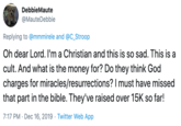 DebbieMaute @MauteDebbie Replying to @mmmirele and @C_Stroop Oh dear Lord. I'm a Christian and this is so sad. This is a cult. And what is the money for? Do they think God charges for miracles/resurrections? I must have missed that part in the bible. They've raised over 15K so far! 7:17 PM · Dec 16, 2019 · Twitter Web App