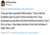 Kathleen Mulally @KMulally Replying to @MauteDebbie @mmmirele and @C_Stroop They are New Apostolic Reformation. They invite the kundalini spirit as part of their worship time. They brainwash young folks that their families are bad for them & to cut ties--they keep members from their families of origin like a cult! 2:36 PM · Dec 17, 2019 from Shoreview, MN · Twitter for iPhone
