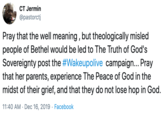 CT Jermin @pastorctj Pray that the well meaning , but theologically misled people of Bethel would be led to The Truth of God's Sovereignty post the #Wakeupolive campaign.. Pray that her parents, experience The Peace of God in the midst of their grief, and that they do not lose hop in God. 11:40 AM · Dec 16, 2019 · Facebook