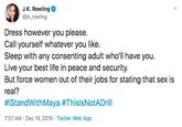 J.K. Rowling @jk_rowling Dress however you please. Call yourself whatever you like. Sleep with any consenting adult who'll have you. Live your best life in peace and security. But force women out of their jobs for stating that sex is real? #IStandWithMaya #ThislsNotADrill 7:57 AM · Dec 19, 2019 · Twitter Web App