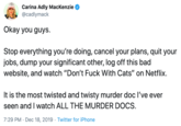 Carina Adly MacKenzie @cadlymack Okay you guys. Stop everything you're doing, cancel your plans, quit your jobs, dump your significant other, log off this bad website, and watch "Don't F--- With Cats" on Netflix. It is the most twisted and twisty murder doc l've ever seen and I watch ALL THE MURDER DOCS. 7:29 PM · Dec 18, 2019 · Twitter for iPhone