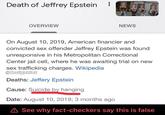 Death of Jeffrey Epstein OVERVIEW NEWS On August 10, 2019, American financier and convicted sex offender Jeffrey Epstein was found unresponsive in his Metropolitan Correctional Center jail cell, where he was awaiting trial on new sex trafficking charges. Wikipedia @douigshiet Deaths: Jeffery Epstein Cause: Suicide by hanging Date: August 10, 2019; 3 months ago A See why fact-checkers say this is false