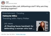 Osh @Kuronuma_Aoba Did Hatsune Miku call JKRowling a terf? Why are they trending together? Entertainment · Trending Hatsune Miku Trending with: Harry Potter HOW HE UK news E HBO JK Rowling faces backlash for defending a woman who lost . HOME HBO 1:52 PM · Dec 19, 2019 · Twitter Web App