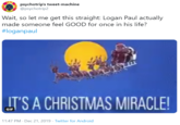 psychotrip's tweet-machine @psychotrip2 Wait, so let me get this straight: Logan Paul actually made someone feel GOOD for once in his life? #loganpaul IT'S A CHRISTMAS MIRACLE! GIF 11:47 PM · Dec 21, 2019 · Twitter for Android