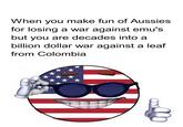 When you make fun of Aussies for losing a war against emu's but you are decades into a billion dollar war against a leaf from Colombia