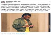 Wholesome Black Man @BlvkKing "Happy Thanksgiving, hope you're well. I just wanted to say I'm thankful for everything you are. You a blessing, even when I couldn't see that. I miss us but I see you're happy with your new man. If you ever need a friend I'm always here. You don't have to respond, just be well" 1:23 PM · Nov 28, 2019 · Twitter for iPhone