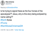 Miss Universe @Mj07810 Replying to @Canadians4Pete Is he trying to signal these as the four horses of the apocalypse?? Jesus, why is this story being eclipsed by name calling?? #North Korea #Trump #NorthKoreaChristmasGift 4:04 PM · Dec 5, 2019 · Twitter Web App