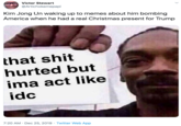 Victor Stewart @Artichokemepapi Kim Jong Un waking up to memes about him bombing America when he had a real Christmas present for Trump that s--- hurted but ima act like idc 7:20 AM · Dec 25, 2019 · Twitter Web App