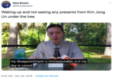 Nick Brown @NickyBeaster Waking up and not seeing any presents from Kim Jong Un under the tree my disappointment is immeasurable and my day is ruined 8:52 AM · Dec 25, 2019 · Twitter for iPhone