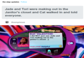 the-slap-updates Follow Jade and Tori were making out in the Janitor's closet and Cat walked in and told everyone. @ Anonymous TheSlap.com CAT VALENTINE: I did NOT just see Jade and Tori making out in the janitor's closet. ;) UPDATE FEELING: Helpful nicko KHD