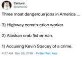 Three most dangerous jobs in America ... Catturd @catturd2 Three most dangerous jobs in America ... 3) Highway construction worker 2) Alaskan crab fisherman. 1) Accusing Kevin Spacey of a crime. 4:27 AM · Dec 26, 2019 · Twitter Web App